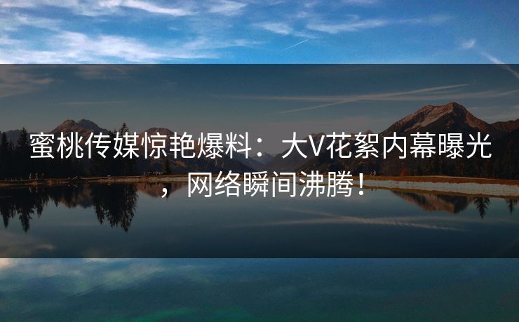 蜜桃传媒惊艳爆料：大V花絮内幕曝光，网络瞬间沸腾！