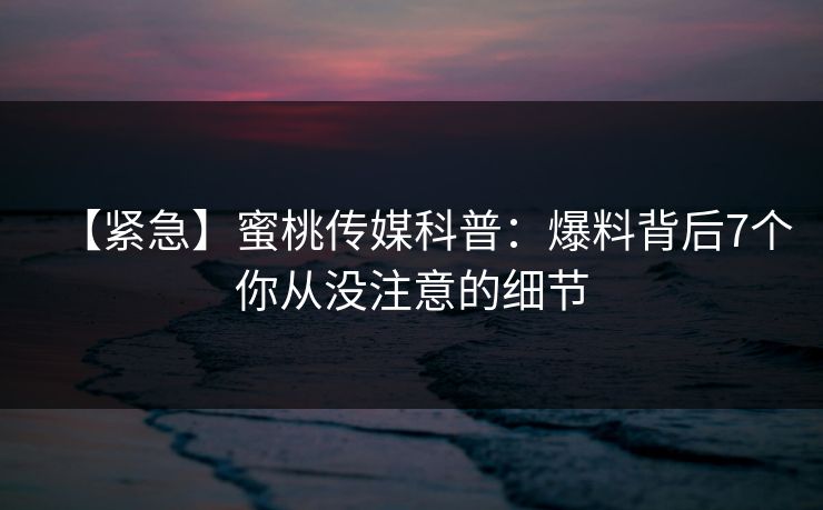 【紧急】蜜桃传媒科普：爆料背后7个你从没注意的细节