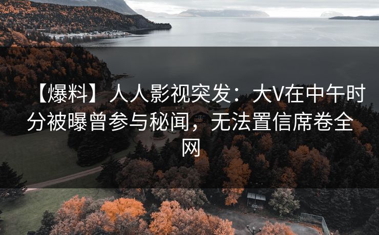 【爆料】人人影视突发：大V在中午时分被曝曾参与秘闻，无法置信席卷全网