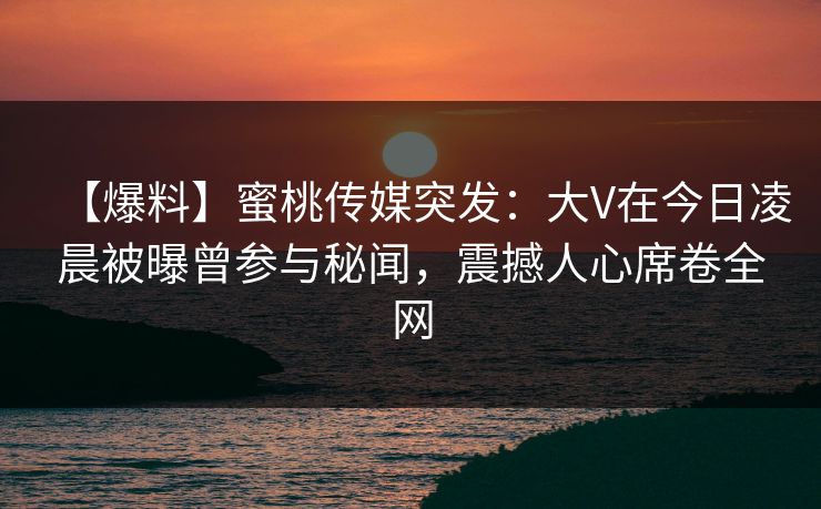 【爆料】蜜桃传媒突发:大V在今日凌晨被曝曾参与秘闻,震撼人心席卷全网 【爆料】蜜桃传媒突发:大V在今日凌晨被曝曾参与秘闻,震撼人心席卷全网
