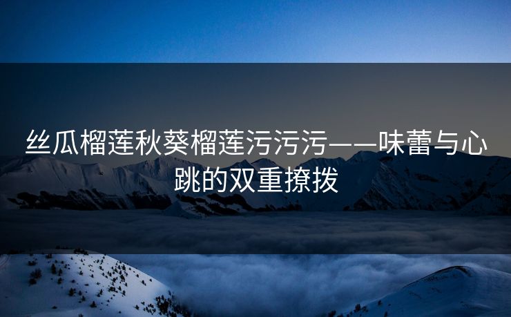 丝瓜榴莲秋葵榴莲污污污——味蕾与心跳的双重撩拨