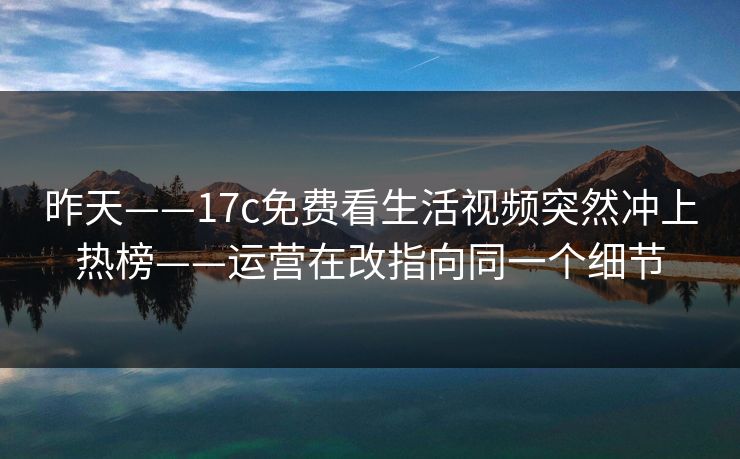 昨天——17c免费看生活视频突然冲上热榜——运营在改指向同一个细节
