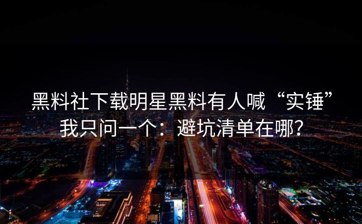 黑料社下载明星黑料有人喊“实锤”我只问一个：避坑清单在哪？